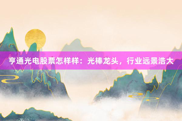 亨通光电股票怎样样：光棒龙头，行业远景浩大